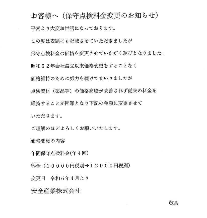 お客様へ（保守点検料金変更のお知らせ）
平素より大変お世話になっております。
この度は表題にも記載させていただきましたが
保守点検料金の価格を変更させていただく運びとなりました。
昭和52年会社設立以来価格変更をすることなく
価格維持のために努力を続けてまいりましたが
点検資材（薬品等）の価格高騰が改善されず従来の料金を
維持することが困難となり下記の金額に変更させて
いただきます。
ご理解のほどよろしくお願いいたします。
価格変更の内容
年間保守点検料金（年4回）
料金（10000円税別→12000円税別）
変更日令和6年4月より
安全産業株式会社